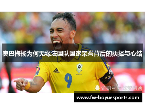 奥巴梅扬为何无缘法国队国家荣誉背后的抉择与心结 奥巴梅扬为何无缘法国队国家荣誉背后的抉择与心结