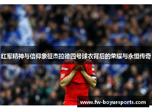 红军精神与信仰象征杰拉德四号球衣背后的荣耀与永恒传奇 红军精神与信仰象征杰拉德四号球衣背后的荣耀与永恒传奇