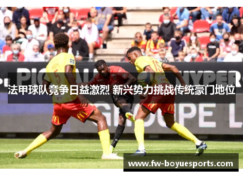 法甲球队竞争日益激烈 新兴势力挑战传统豪门地位 法甲球队竞争日益激烈 新兴势力挑战传统豪门地位